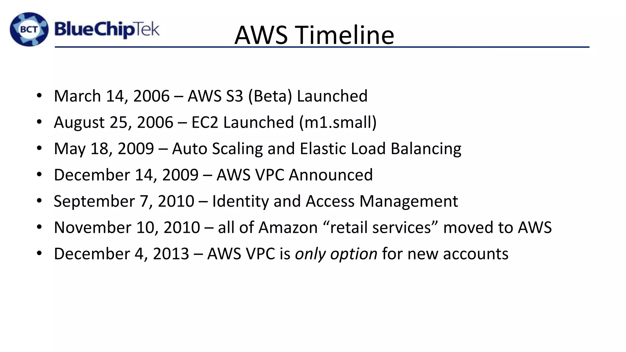 AWS Timeline
• March 14, 2006 – AWS S3 (Beta) Launched
• August 25, 2006 – EC2 Launched (m1.small)
• May 18, 2009 – Auto Scaling and Elastic Load Balancing
• December 14, 2009 – AWS VPC Announced
• September 7, 2010 – Identity and Access Management
• November 10, 2010 – all of Amazon “retail services” moved to AWS
• December 4, 2013 – AWS VPC is only option for new accounts
 