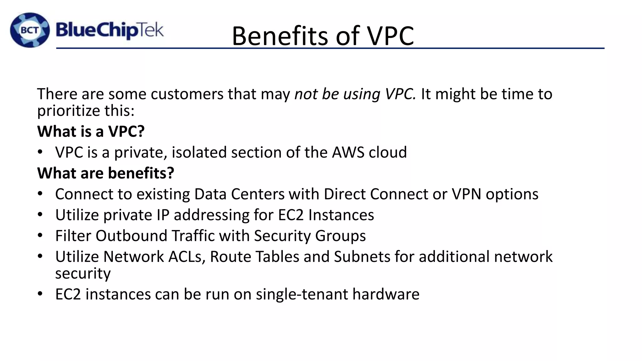 Benefits of VPC
There are some customers that may not be using VPC. It might be time to
prioritize this:
What is a VPC?
• VPC is a private, isolated section of the AWS cloud
What are benefits?
• Connect to existing Data Centers with Direct Connect or VPN options
• Utilize private IP addressing for EC2 Instances
• Filter Outbound Traffic with Security Groups
• Utilize Network ACLs, Route Tables and Subnets for additional network
security
• EC2 instances can be run on single-tenant hardware
 