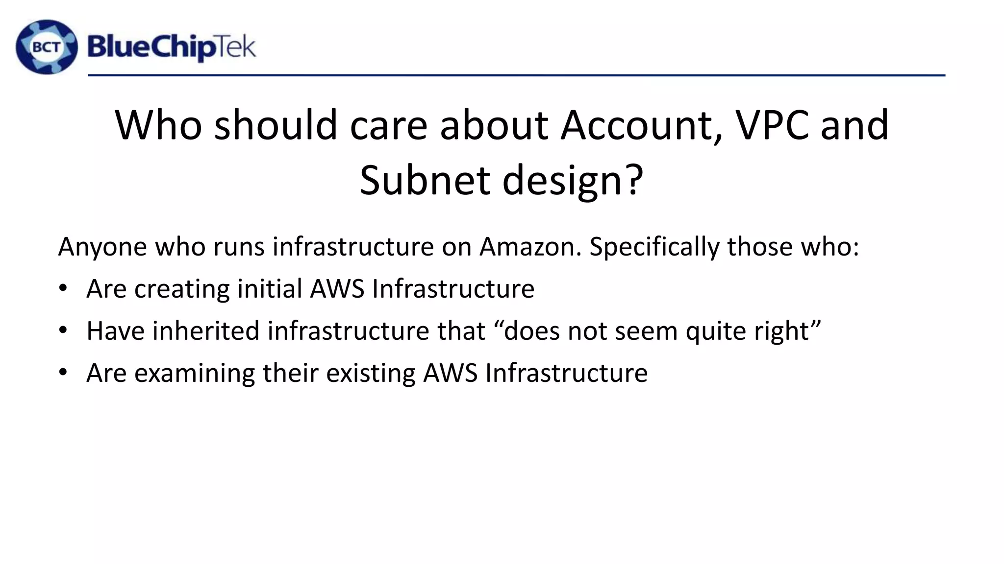 Who should care about Account, VPC and
Subnet design?
Anyone who runs infrastructure on Amazon. Specifically those who:
• Are creating initial AWS Infrastructure
• Have inherited infrastructure that “does not seem quite right”
• Are examining their existing AWS Infrastructure
 