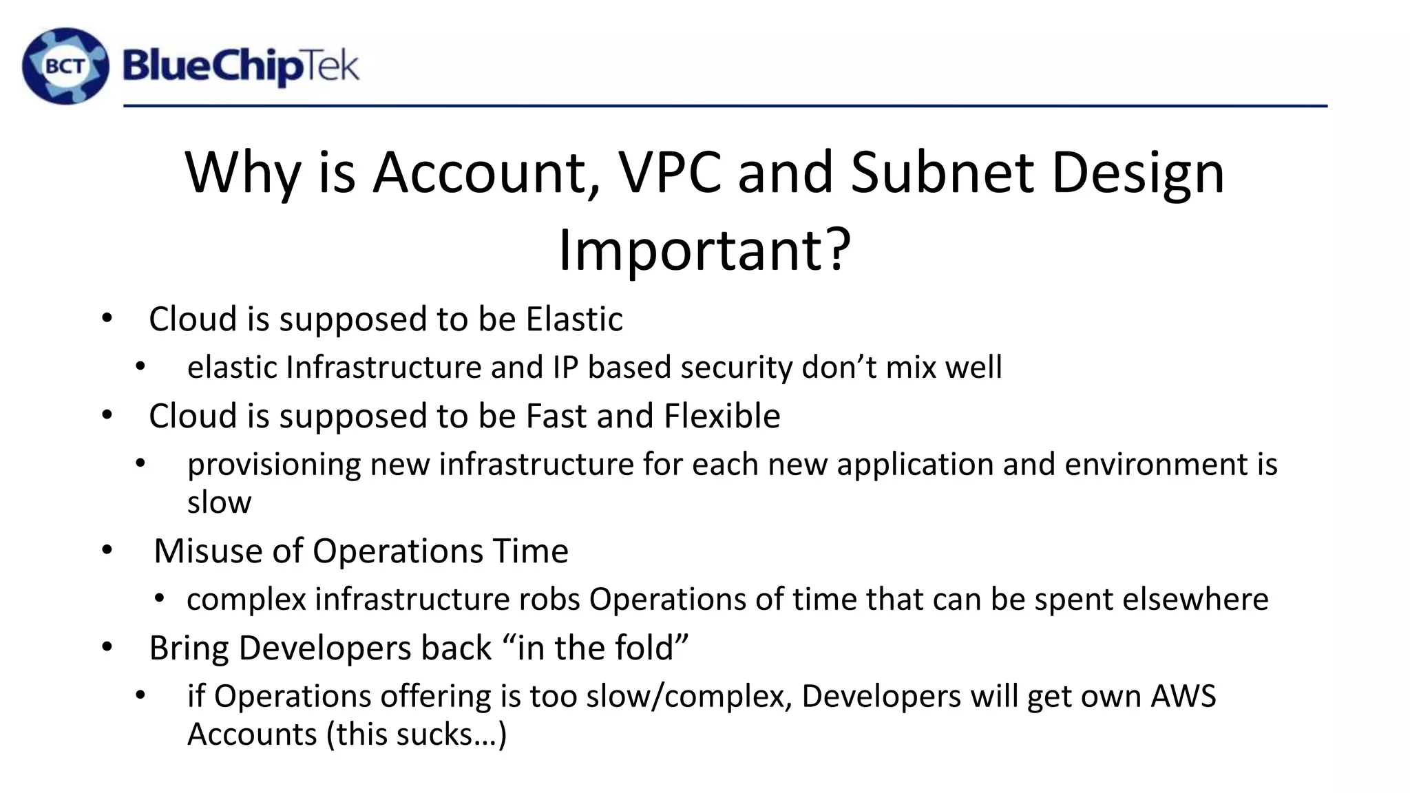Why is Account, VPC and Subnet Design
Important?
• Cloud is supposed to be Elastic
• elastic Infrastructure and IP based security don’t mix well
• Cloud is supposed to be Fast and Flexible
• provisioning new infrastructure for each new application and environment is
slow
• Misuse of Operations Time
• complex infrastructure robs Operations of time that can be spent elsewhere
• Bring Developers back “in the fold”
• if Operations offering is too slow/complex, Developers will get own AWS
Accounts (this sucks…)
 