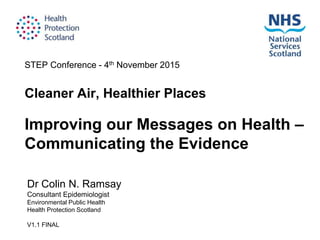 STEP Conference - 4th November 2015
Cleaner Air, Healthier Places
Dr Colin N. Ramsay
Consultant Epidemiologist
Environmental Public Health
Health Protection Scotland
V1.1 FINAL
Improving our Messages on Health –
Communicating the Evidence
 