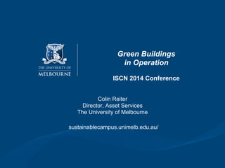 Green Buildings
in Operation
ISCN 2014 Conference
Colin Reiter
Director, Asset Services
The University of Melbourne
sustainablecampus.unimelb.edu.au/
 
