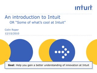An introduction to Intuit OR “Some of what’s cool at Intuit” Colin Roper 12/15/2010 Goal: Help you gain a better understanding of innovation at Intuit 