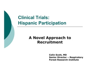Clinical Trials:
Hispanic P ti i ti
Hi     i Participation


    A Novel Approach to
             pp
       Recruitment


              Colin Scott, MD
              Senior Director – Respiratory
              Forest Research Institute
 