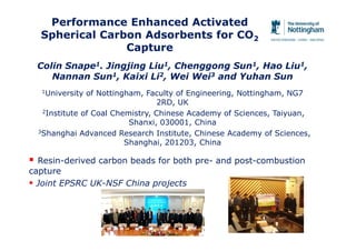Performance Enhanced Activated
Spherical Carbon Adsorbents for CO2
Capture
 Resin-derived carbon beads for both pre- and post-combustion
capture
 Joint EPSRC UK-NSF China projects
Colin Snape1. Jingjing Liu1, Chenggong Sun1, Hao Liu1,
Nannan Sun1, Kaixi Li2, Wei Wei3 and Yuhan Sun
1University of Nottingham, Faculty of Engineering, Nottingham, NG7
2RD, UK
2Institute of Coal Chemistry, Chinese Academy of Sciences, Taiyuan,
Shanxi, 030001, China
3Shanghai Advanced Research Institute, Chinese Academy of Sciences,
Shanghai, 201203, China
 