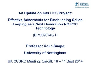 An Update on Gas CCS Project: Effective Adsorbents for Establishing Solids Looping as a Next Generation NG PCC Technology (EP/J020745/1) Professor Colin Snape University of Nottingham UK CCSRC Meeting, Cardiff, 10 – 11 Sept 2014  