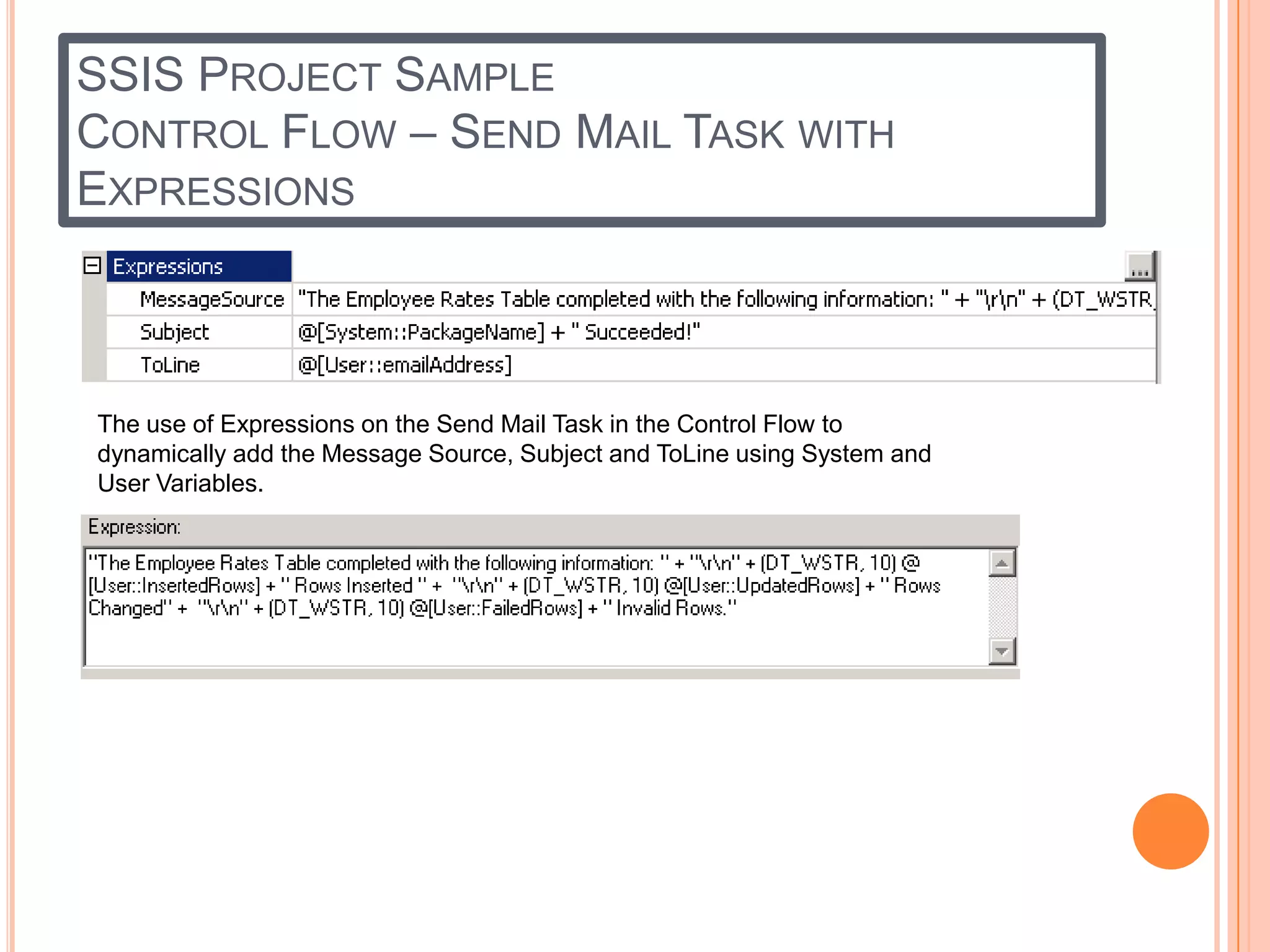 SSIS PROJECT SAMPLE
CONTROL FLOW – SEND MAIL TASK WITH
EXPRESSIONS



The use of Expressions on the Send Mail Task in the Control Flow to
dynamically add the Message Source, Subject and ToLine using System and
User Variables.
 