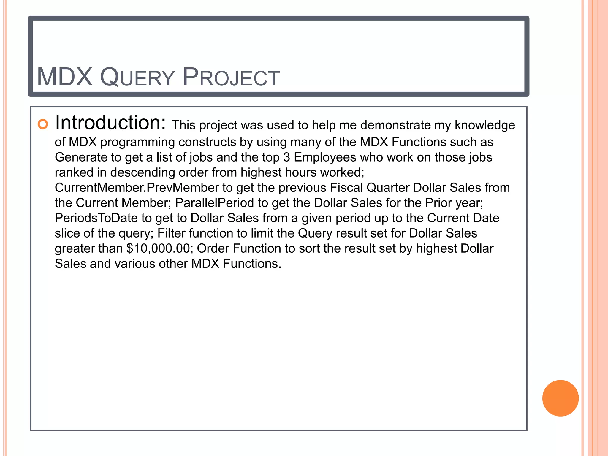 MDX QUERY PROJECT
   Introduction: This project was used to help me demonstrate my knowledge
    of MDX programming constructs by using many of the MDX Functions such as
    Generate to get a list of jobs and the top 3 Employees who work on those jobs
    ranked in descending order from highest hours worked;
    CurrentMember.PrevMember to get the previous Fiscal Quarter Dollar Sales from
    the Current Member; ParallelPeriod to get the Dollar Sales for the Prior year;
    PeriodsToDate to get to Dollar Sales from a given period up to the Current Date
    slice of the query; Filter function to limit the Query result set for Dollar Sales
    greater than $10,000.00; Order Function to sort the result set by highest Dollar
    Sales and various other MDX Functions.
 