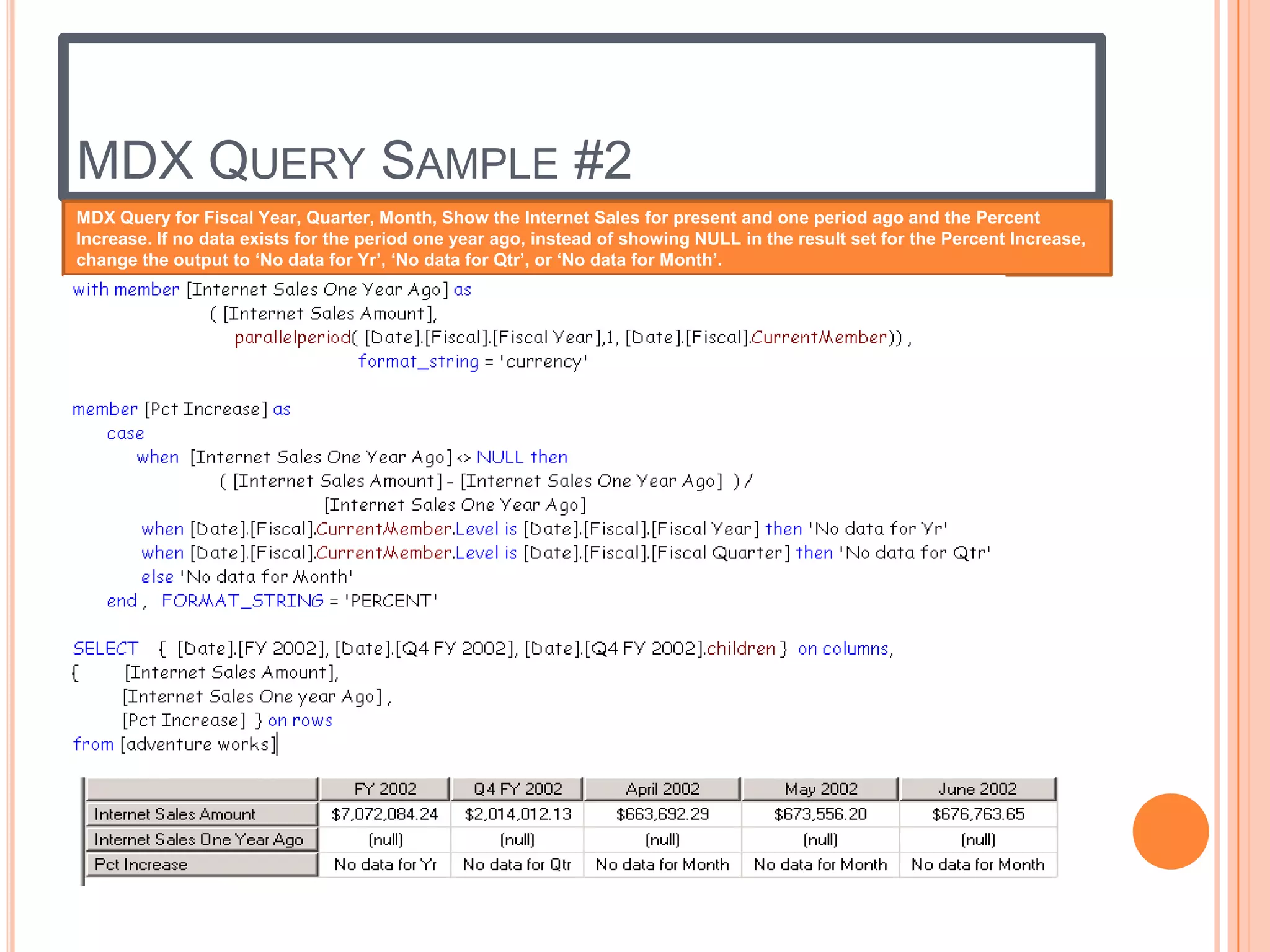 MDX QUERY SAMPLE #2
MDX Query for Fiscal Year, Quarter, Month, Show the Internet Sales for present and one period ago and the Percent
Increase. If no data exists for the period one year ago, instead of showing NULL in the result set for the Percent Increase,
change the output to ‘No data for Yr’, ‘No data for Qtr’, or ‘No data for Month’.
 