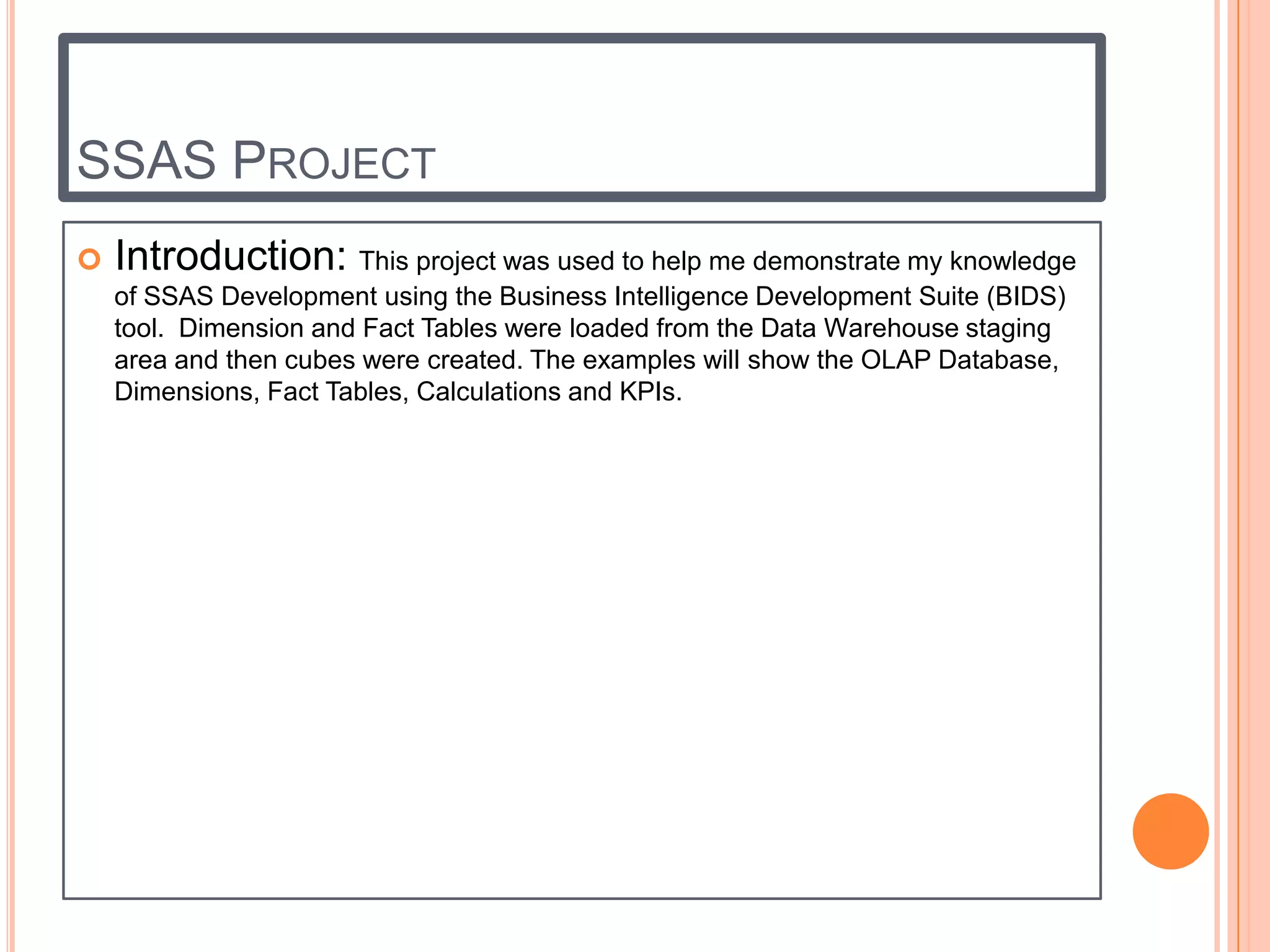 SSAS PROJECT
   Introduction: This project was used to help me demonstrate my knowledge
    of SSAS Development using the Business Intelligence Development Suite (BIDS)
    tool. Dimension and Fact Tables were loaded from the Data Warehouse staging
    area and then cubes were created. The examples will show the OLAP Database,
    Dimensions, Fact Tables, Calculations and KPIs.
 