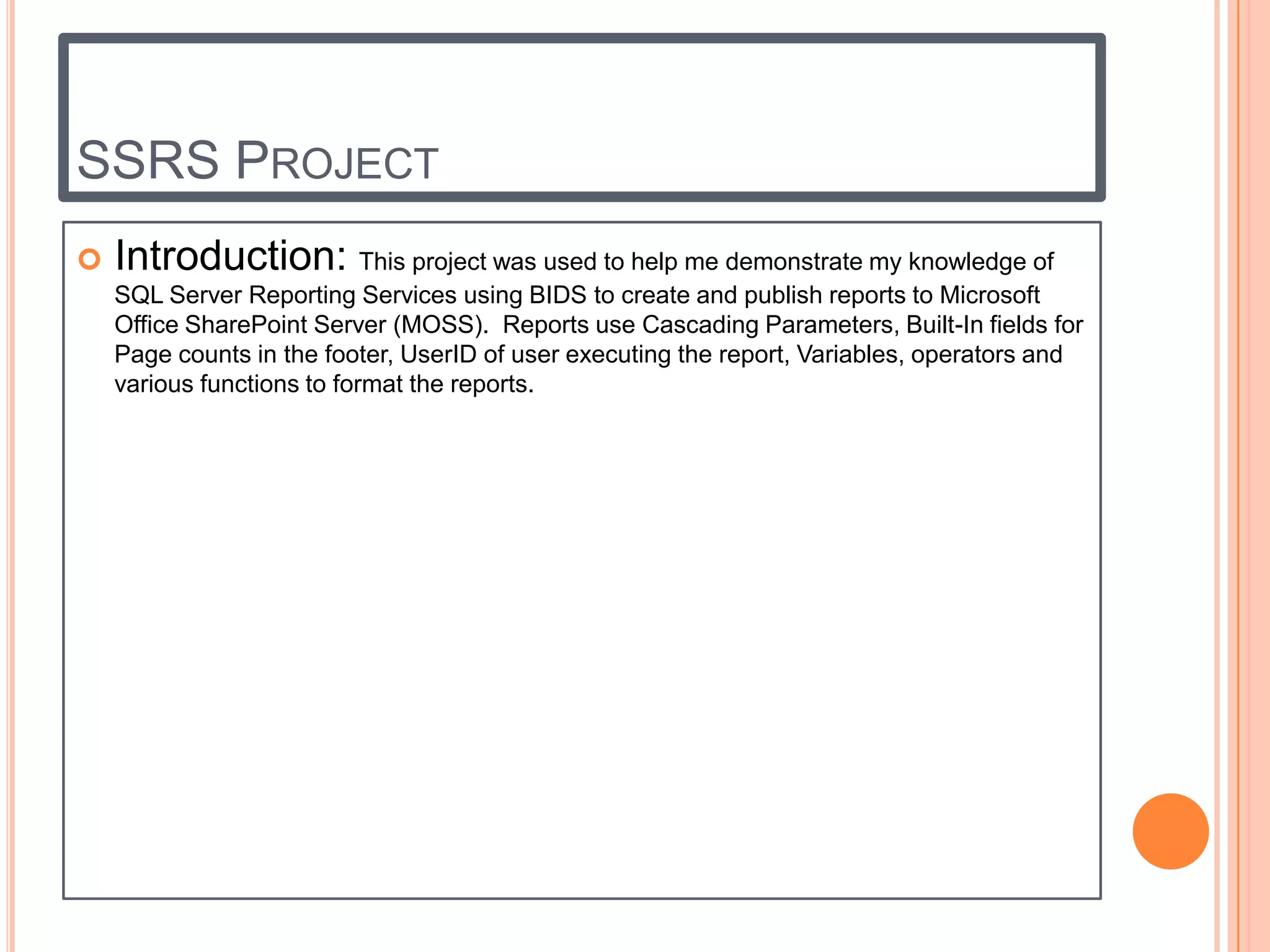 SSRS PROJECT
   Introduction: This project was used to help me demonstrate my knowledge of
    SQL Server Reporting Services using BIDS to create and publish reports to Microsoft
    Office SharePoint Server (MOSS). Reports use Cascading Parameters, Built-In fields for
    Page counts in the footer, UserID of user executing the report, Variables, operators and
    various functions to format the reports.
 