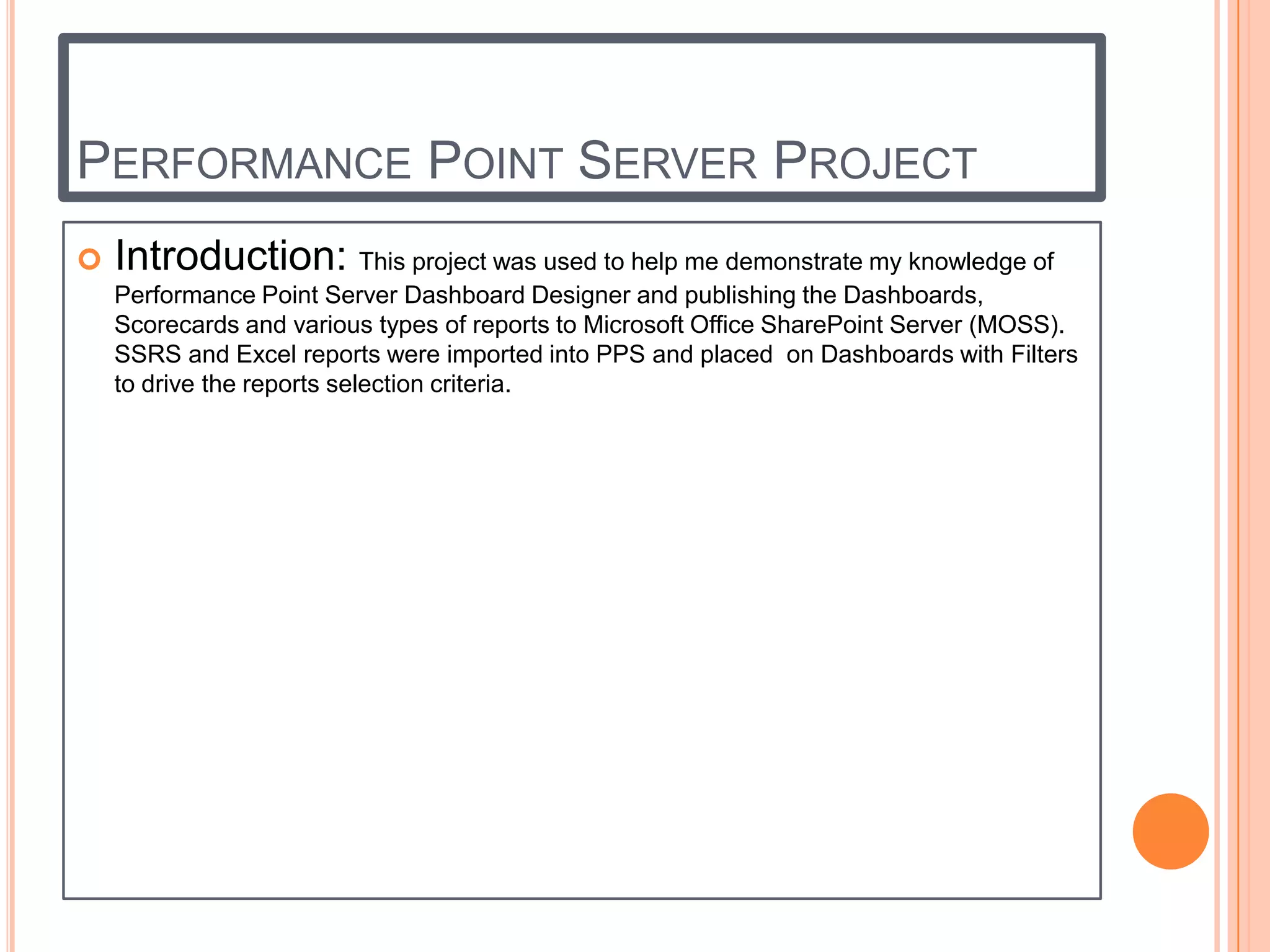 PERFORMANCE POINT SERVER PROJECT
   Introduction: This project was used to help me demonstrate my knowledge of
    Performance Point Server Dashboard Designer and publishing the Dashboards,
    Scorecards and various types of reports to Microsoft Office SharePoint Server (MOSS).
    SSRS and Excel reports were imported into PPS and placed on Dashboards with Filters
    to drive the reports selection criteria.
 