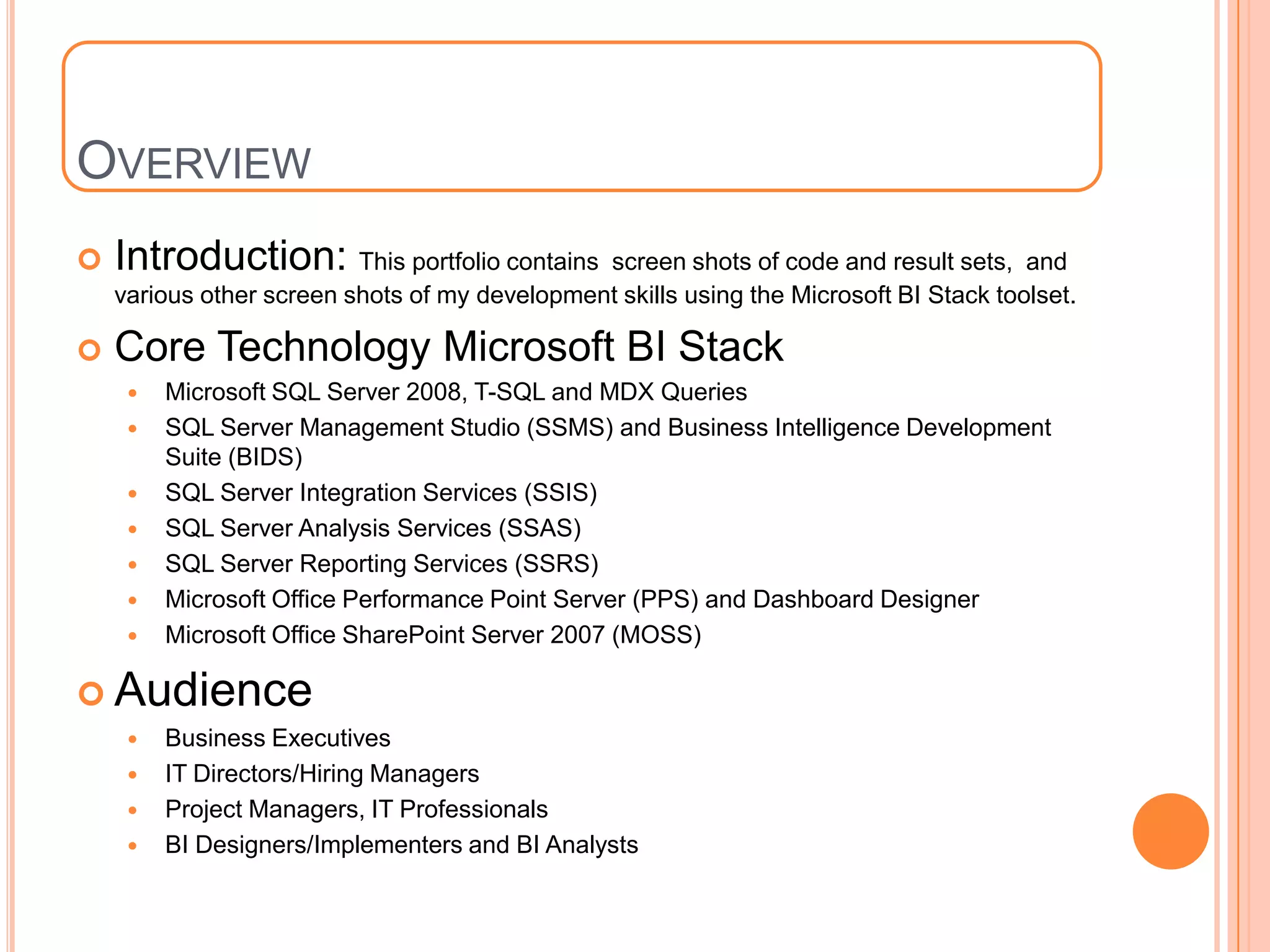 OVERVIEW
   Introduction: This portfolio contains      screen shots of code and result sets, and
    various other screen shots of my development skills using the Microsoft BI Stack toolset.

   Core Technology Microsoft BI Stack
        Microsoft SQL Server 2008, T-SQL and MDX Queries
        SQL Server Management Studio (SSMS) and Business Intelligence Development
         Suite (BIDS)
        SQL Server Integration Services (SSIS)
        SQL Server Analysis Services (SSAS)
        SQL Server Reporting Services (SSRS)
        Microsoft Office Performance Point Server (PPS) and Dashboard Designer
        Microsoft Office SharePoint Server 2007 (MOSS)

 Audience
        Business Executives
        IT Directors/Hiring Managers
        Project Managers, IT Professionals
        BI Designers/Implementers and BI Analysts
 