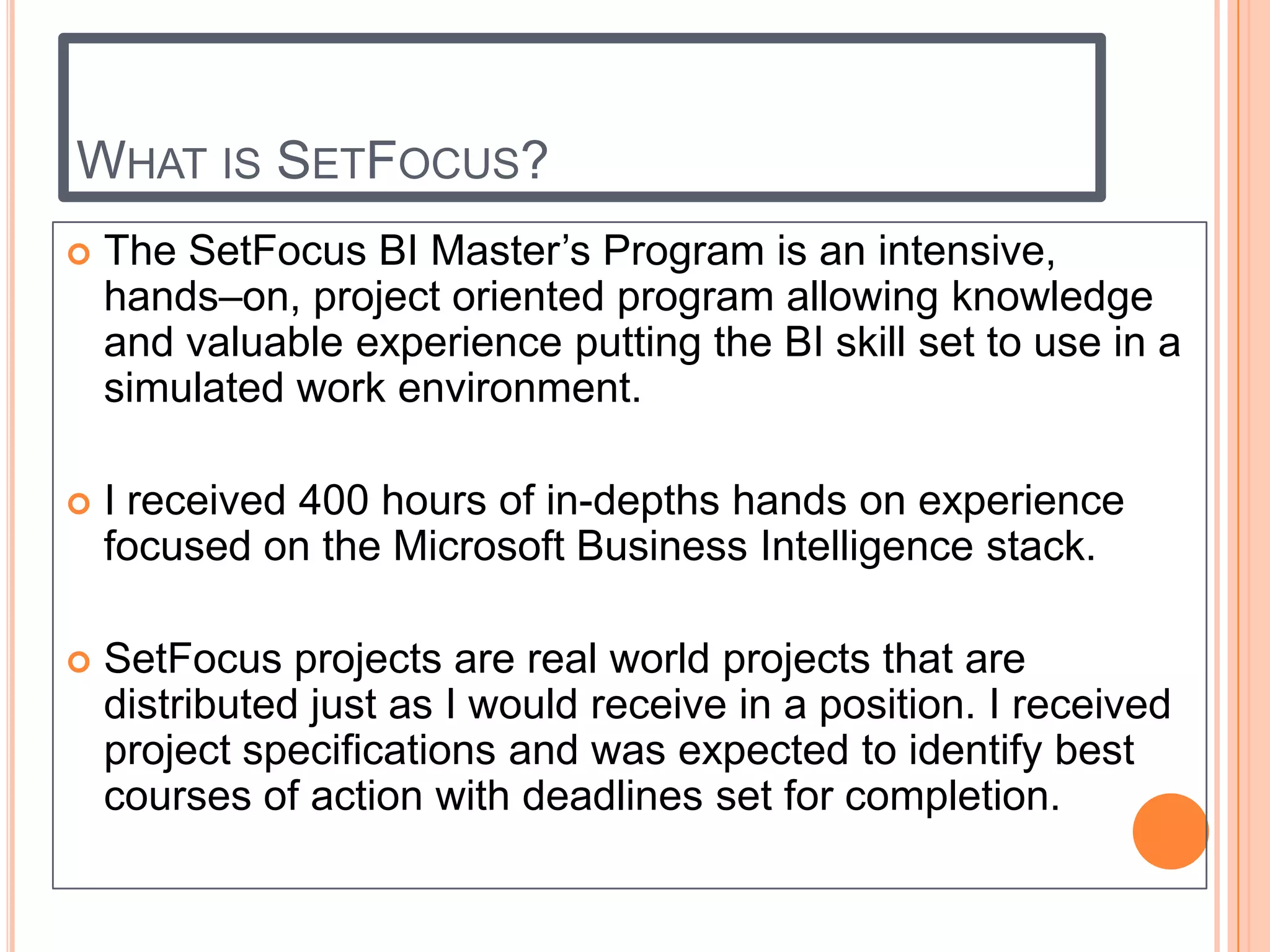 WHAT IS SETFOCUS?
   The SetFocus BI Master’s Program is an intensive,
    hands–on, project oriented program allowing knowledge
    and valuable experience putting the BI skill set to use in a
    simulated work environment.

   I received 400 hours of in-depths hands on experience
    focused on the Microsoft Business Intelligence stack.

   SetFocus projects are real world projects that are
    distributed just as I would receive in a position. I received
    project specifications and was expected to identify best
    courses of action with deadlines set for completion.
 