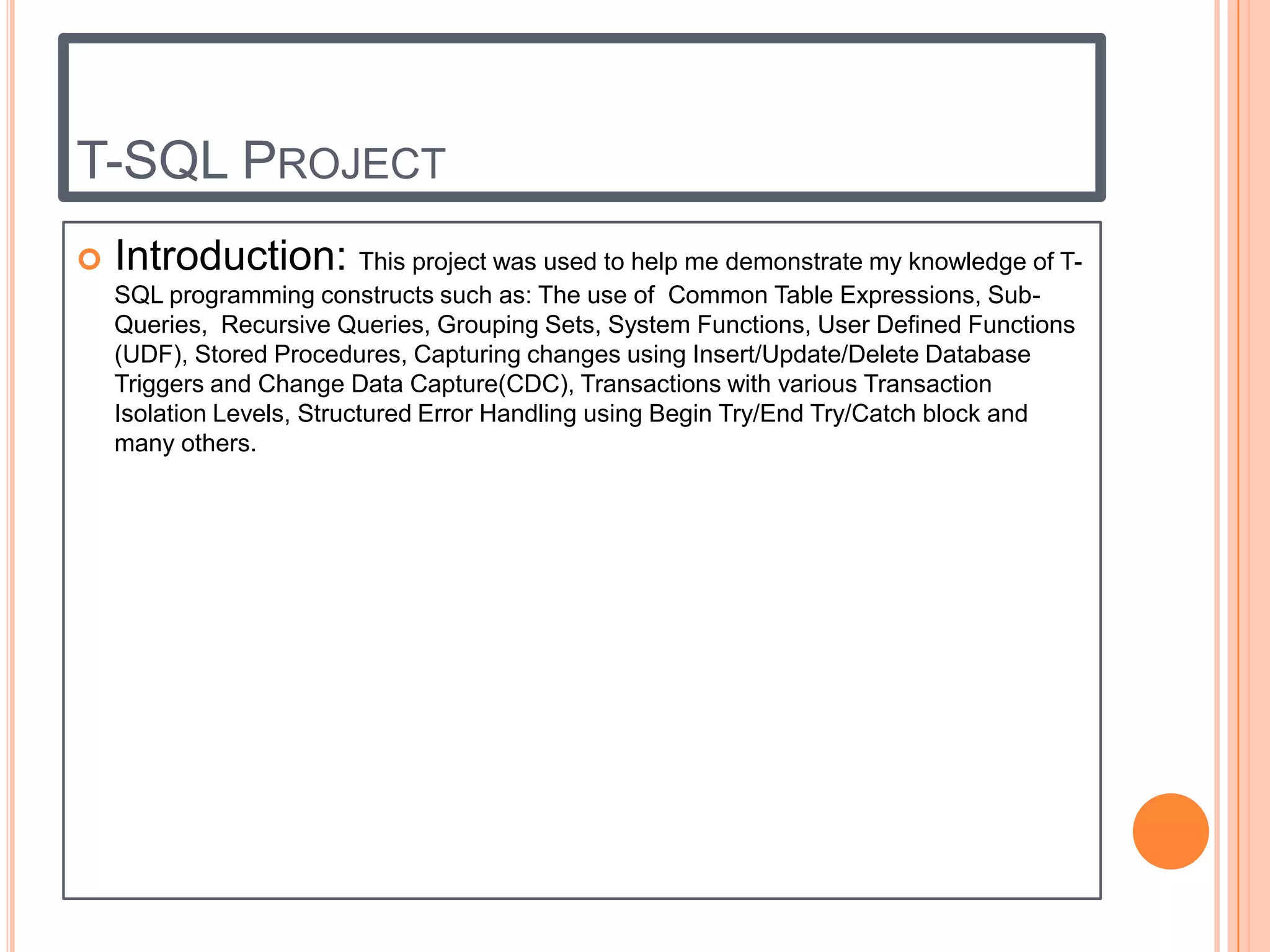 T-SQL PROJECT
   Introduction: This project was used to help me demonstrate my knowledge of T-
    SQL programming constructs such as: The use of Common Table Expressions, Sub-
    Queries, Recursive Queries, Grouping Sets, System Functions, User Defined Functions
    (UDF), Stored Procedures, Capturing changes using Insert/Update/Delete Database
    Triggers and Change Data Capture(CDC), Transactions with various Transaction
    Isolation Levels, Structured Error Handling using Begin Try/End Try/Catch block and
    many others.
 