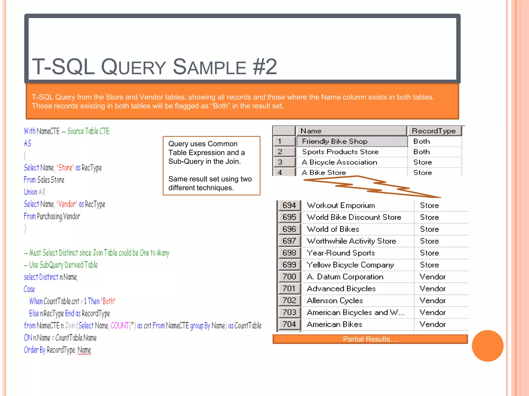 T-SQL QUERY SAMPLE #2
T-SQL Query from the Store and Vendor tables, showing all records and those where the Name column exists in both tables.
Those records existing in both tables will be flagged as “Both” in the result set.




                                        Query uses Common
                                        Table Expression and a
                                        Sub-Query in the Join.

                                        Same result set using two
                                        different techniques.




                                                                                            Partial Results…
 