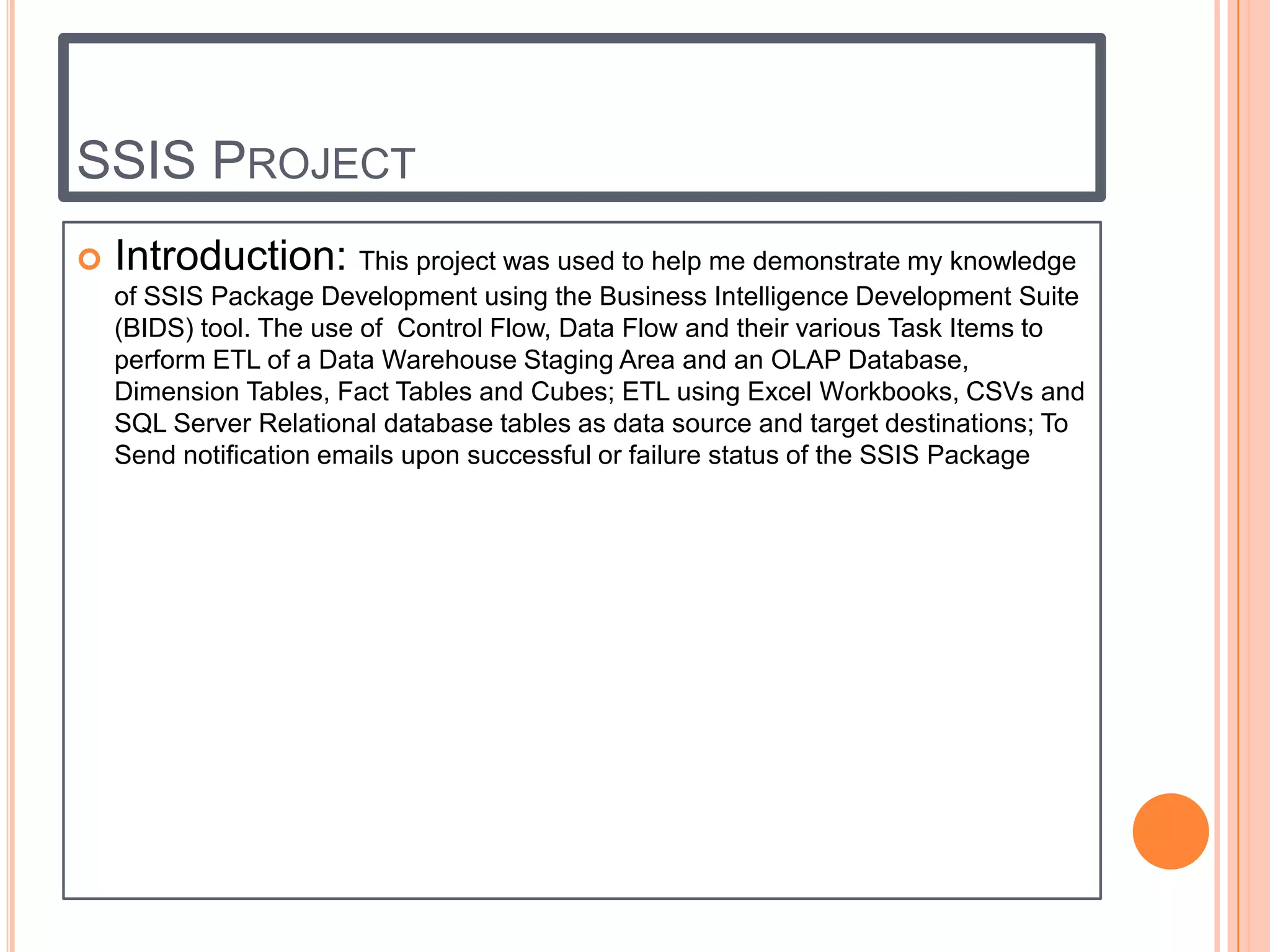 SSIS PROJECT
   Introduction: This project was used to help me demonstrate my knowledge
    of SSIS Package Development using the Business Intelligence Development Suite
    (BIDS) tool. The use of Control Flow, Data Flow and their various Task Items to
    perform ETL of a Data Warehouse Staging Area and an OLAP Database,
    Dimension Tables, Fact Tables and Cubes; ETL using Excel Workbooks, CSVs and
    SQL Server Relational database tables as data source and target destinations; To
    Send notification emails upon successful or failure status of the SSIS Package
 