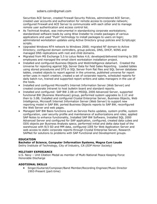 sobers.colin@gmail.com

    Securities ACE Server, created Firewall Security Policies, administered ACE Server,
    created user accounts and authorization for remote access to corporate network;
    configured Firewall and ACE Server to communicate with each other and to manage
    remote user authentication and access control list.
•   As Technical Analyst, was instrumental in standardizing corporate workstations;
    standardized software loads by using Wise Installer to create packages of various
    applications and used “Push” technology to install packages to users on login;
    administered workstation updates using Active Directory group policies and ScriptLogic
    scripts.
•   Upgraded Windows NT4 network to Windows 2000; migrated NT domain to Active
    Directory; configured domain controllers, group policies, DNS, DHCP, WINS and
    managed DNS replications with root and child domains.
•   Migrated from MS Exchange 5.5 to Lotus Notes 4.6; developed/delivered training to 300
    employees and managed the email client workstation installation project.
•   Installed and configured Business Objects and WebIntelligence datamart. Created the
    Universe for reporting against SQL Server Data for field Sales Reporting. Loaded tables
    using stored procedures and DTS in SQL Server from flat files and SQL Server database
    tables, created objects to report against in the universe, published universe for report
    writer uses in report creation, created a set of corporate reports, scheduled reports for
    daily batch run, trained and supported report writers and sales managers in the use of
    the tools.
•   Installed and configured Microsoft’s Internet Information Server (Web Server) and
    created corporate Intranet to host bulletin board and standard reports.
•   Installed and configured: SAP BW 2.0B on MSSQL 2000 Advanced Server, supported
    functional BW (Business Warehouse) group, performed system upgrades to 2.1C and
    then to 3.0B; Installed and configured Crystal Enterprise Server, Business Objects, Web
    Intelligence, Microsoft Internet Information Server (Web Server) to support new
    reporting model in SAP BW; ported Business Objects reports to SAP BW, reconfigured
    the Web Server and web pages.
•   Managed SAP BW Basis functions such as Service Packs updates, system profile, system
    configuration, user security profile and maintenance of authorizations and roles; applied
    SAP Notes to enhance functionality, Installed SAP BW Software, Installed SQL 2000
    Advanced Server and configured for SAP application, configured, created data cubes and
    ODS objects per Business Analysts specs; performed initial and delta data load of the
    warehouse with R/3 SD and MM data, configured J2EE for Web Application Server and
    web access to static corporate reports through Crystal Enterprise Server, Research
    SAPNet for solutions to problems with SAP Functional and Development groups.

EDUCATION
Bachelor of Science, Computer Information Systems, Magna Cum Laude
DeVry Institute of Technology, City of Industry, CA (EDP Honor Society)

MILITARY EXPERIANCE
U.S. Navy – Unit Citation Medal as member of Multi-National Peace Keeping Force
Honorable Discharge

ADDTIONAL SKILLS
  • Singer/Guitarist/Composer/Band Member/Recording Engineer/Music Director
     1993-Present (part-time)
 
