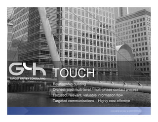TARGET DRIVEN CONSULTING
                           TOUCH
                           Relationship building
                           Orchestrated multi-level / multi-phase contact process
                           Focused, relevant, valuable information flow
                           Targeted communications – Highly cost effective

                                                               © G4H LIMITED, 2001-2008. ALL RIGHTS RESERVED.
 