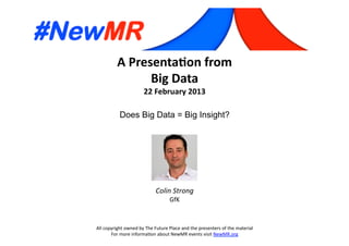 A	
  Presenta*on	
  from	
  
Big	
  Data	
  
22	
  February	
  2013	
  
Does Big Data = Big Insight?	
  
All	
  copyright	
  owned	
  by	
  The	
  Future	
  Place	
  and	
  the	
  presenters	
  of	
  the	
  material	
  
For	
  more	
  informa:on	
  about	
  NewMR	
  events	
  visit	
  NewMR.org	
  
Colin	
  Strong	
  
GfK	
  
 