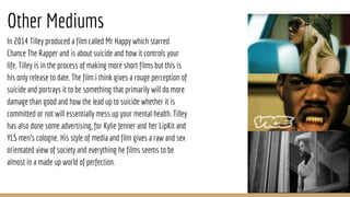 Other Mediums
In 2014 Tilley produced a film called Mr Happy which starred
Chance The Rapper and is about suicide and how it controls your
life. Tilley is in the process of making more short films but this is
his only release to date. The film i think gives a rouge perception of
suicide and portrays it to be something that primarily will do more
damage than good and how the lead up to suicide whether it is
committed or not will essentially mess up your mental health. Tilley
has also done some advertising, for Kylie Jenner and her LipKit and
YLS men's cologne. His style of media and film gives a raw and sex
orientated view of society and everything he films seems to be
almost in a made up world of perfection.
 