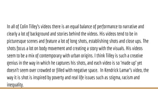 In all of Colin Tilley’s videos there is an equal balance of performance to narrative and
clearly a lot of background and stories behind the videos. His videos tend to be in
picturesque scenes and feature a lot of long shots, establishing shots and close ups. The
shots focus a lot on body movement and creating a story with the visuals. His videos
seem to be a mix of contemporary with urban origins. I think Tilley is such a creative
genius in the way in which he captures his shots, and each video is so ‘made up’ yet
doesn't seem over crowded or filled with negative space. In Kendrick Lamar’s video, the
way it is shot is inspired by poverty and real life issues such as stigma, racism and
inequality.
 