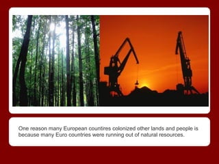 One reason many European countires colonized other lands and people is
because many Euro countries were running out of natural resources.
 