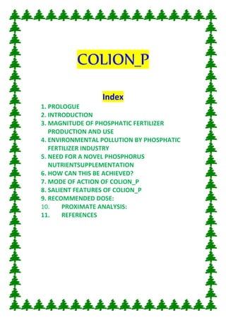 COLION_P
Index
1. PROLOGUE
2. INTRODUCTION
3. MAGNITUDE OF PHOSPHATIC FERTILIZER
PRODUCTION AND USE
4. ENVIRONMENTAL POLLUTION BY PHOSPHATIC
FERTILIZER INDUSTRY
5. NEED FOR A NOVEL PHOSPHORUS
NUTRIENTSUPPLEMENTATION
6. HOW CAN THIS BE ACHIEVED?
7. MODE OF ACTION OF COLION_P
8. SALIENT FEATURES OF COLION_P
9. RECOMMENDED DOSE:
10. PROXIMATE ANALYSIS:
11. REFERENCES
 
