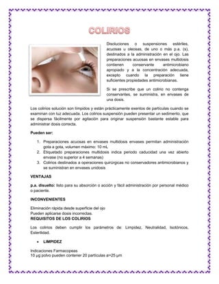 Disoluciones o suspensiones estériles,
acuosas u oleosas, de uno o más p.a. (s),
destinados a la administración en el ojo. Las
preparaciones acuosas en envases multidosis
contienen conservante antimicrobiano
apropiado y a la concentración adecuada,
excepto cuando la preparación tiene
suficientes propiedades antimicrobianas.
Si se prescribe que un colirio no contenga
conservantes, se suministra, en envases de
una dosis.
Los colirios solución son límpidos y están prácticamente exentos de partículas cuando se
examinan con luz adecuada. Los colirios suspensión pueden presentar un sedimento, que
se dispersa fácilmente por agitación para originar suspensión bastante estable para
administrar dosis correcta.
Pueden ser:
1. Preparaciones acuosas en envases multidosis envases permitan administración
gota a gota, volumen máximo: 10 mL
2. Etiquetado preparaciones multidosis indica periodo caducidad una vez abierto
envase (no superior a 4 semanas)
3. Colirios destinados a operaciones quirúrgicas no conservadores antimicrobianos y
se suministran en envases unidosis
VENTAJAS
p.a. disuelto: listo para su absorción o acción y fácil administración por personal médico
o paciente.
INCONVENIENTES
Eliminación rápida desde superficie del ojo
Pueden aplicarse dosis incorrectas.
REQUISITOS DE LOS COLIRIOS
Los colirios deben cumplir los parámetros de: Limpidez, Neutralidad, Isotónicos,
Esterilidad.
 LIMPIDEZ
Indicaciones Farmacopeas
10 μg polvo pueden contener 20 partículas ø>25 μm
 