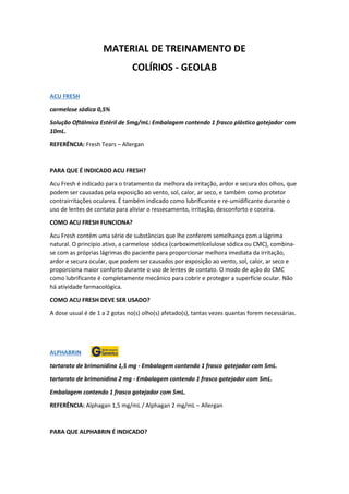 MATERIAL DE TREINAMENTO DE
COLÍRIOS - GEOLAB
ACU FRESH
carmelose sódica 0,5%
Solução Oftálmica Estéril de 5mg/mL: Embalagem contendo 1 frasco plástico gotejador com
10mL.
REFERÊNCIA: Fresh Tears – Allergan
PARA QUE É INDICADO ACU FRESH?
Acu Fresh é indicado para o tratamento da melhora da irritação, ardor e secura dos olhos, que
podem ser causadas pela exposição ao vento, sol, calor, ar seco, e também como protetor
contrairritações oculares. É também indicado como lubrificante e re-umidificante durante o
uso de lentes de contato para aliviar o ressecamento, irritação, desconforto e coceira.
COMO ACU FRESH FUNCIONA?
Acu Fresh contém uma série de substâncias que lhe conferem semelhança com a lágrima
natural. O princípio ativo, a carmelose sódica (carboximetilcelulose sódica ou CMC), combina-
se com as próprias lágrimas do paciente para proporcionar melhora imediata da irritação,
ardor e secura ocular, que podem ser causados por exposição ao vento, sol, calor, ar seco e
proporciona maior conforto durante o uso de lentes de contato. O modo de ação do CMC
como lubrificante é completamente mecânico para cobrir e proteger a superfície ocular. Não
há atividade farmacológica.
COMO ACU FRESH DEVE SER USADO?
A dose usual é de 1 a 2 gotas no(s) olho(s) afetado(s), tantas vezes quantas forem necessárias.
ALPHABRIN
tartarato de brimonidina 1,5 mg - Embalagem contendo 1 frasco gotejador com 5mL.
tartarato de brimonidina 2 mg - Embalagem contendo 1 frasco gotejador com 5mL.
Embalagem contendo 1 frasco gotejador com 5mL.
REFERÊNCIA: Alphagan 1,5 mg/mL / Alphagan 2 mg/mL – Allergan
PARA QUE ALPHABRIN É INDICADO?
 