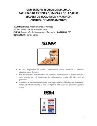 1
UNIVERSIDAD TECNICA DE MACHALA
FACULTAD DE CIENCIAS QUIMICAS Y DE LA SALUD
ESCUELA DE BIOQUIMICA Y FARMACIA
CONTROL DE MEDICAMENTOS
ALUMNO: Marco Antonio González Arreaga
FECHA: Jueves 29 de mayo del 2015
CURSO: Quinto año de Bioquímica y Farmacia PARALELO: “B”
DOCENTE: Dr. Carlos García
COLIRIOS
• Es una preparación de forma farmacéutica líquida destinada a aplicarse
directamente en los ojos.
• Son básicamente medicamentos con actividad antiinfecciosa o antiinflamatoria,
pero también para el tratamiento de enfermedades propias del ojo como el
glaucoma.
• Asimismo, se usa esta denominación para los preparados oftálmicos que únicamente
tienen actividad lubricante, o para las lágrimas artificiales que palian la sequedad
ocular.
VISINA
 