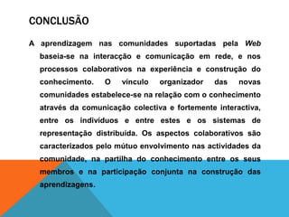 CONCLUSÃO
A aprendizagem nas comunidades suportadas pela Web
baseia-se na interacção e comunicação em rede, e nos
processos colaborativos na experiência e construção do
conhecimento. O vínculo organizador das novas
comunidades estabelece-se na relação com o conhecimento
através da comunicação colectiva e fortemente interactiva,
entre os indivíduos e entre estes e os sistemas de
representação distribuída. Os aspectos colaborativos são
caracterizados pelo mútuo envolvimento nas actividades da
comunidade, na partilha do conhecimento entre os seus
membros e na participação conjunta na construção das
aprendizagens.
 