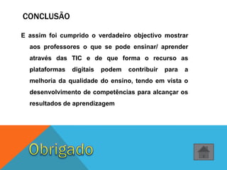 E assim foi cumprido o verdadeiro objectivo mostrar
aos professores o que se pode ensinar/ aprender
através das TIC e de que forma o recurso as
plataformas digitais podem contribuir para a
melhoria da qualidade do ensino, tendo em vista o
desenvolvimento de competências para alcançar os
resultados de aprendizagem
CONCLUSÃO
 