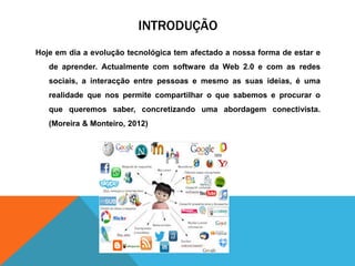 INTRODUÇÃO
Hoje em dia a evolução tecnológica tem afectado a nossa forma de estar e
de aprender. Actualmente com software da Web 2.0 e com as redes
sociais, a interacção entre pessoas e mesmo as suas ideias, é uma
realidade que nos permite compartilhar o que sabemos e procurar o
que queremos saber, concretizando uma abordagem conectivista.
(Moreira & Monteiro, 2012)
 