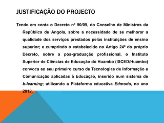 JUSTIFICAÇÃO DO PROJECTO
Tendo em conta o Decreto nº 90/09, do Conselho de Ministros da
República de Angola, sobre a necessidade de se melhorar a
qualidade dos serviços prestados pelas instituições de ensino
superior; e cumprindo o estabelecido no Artigo 24º do próprio
Decreto, sobre a pós-graduação profissional, o Instituto
Superior de Ciências de Educação do Huambo (ISCED/Huambo)
convoca ao seu primeiro curso de Tecnologias de Informação e
Comunicação aplicadas à Educação, inserido num sistema de
b-learning; utilizando a Plataforma educativa Edmodo, no ano
2012.
 