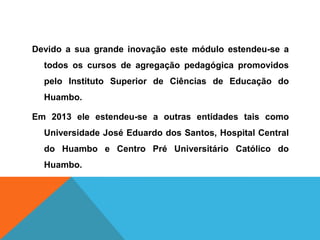 Devido a sua grande inovação este módulo estendeu-se a
todos os cursos de agregação pedagógica promovidos
pelo Instituto Superior de Ciências de Educação do
Huambo.
Em 2013 ele estendeu-se a outras entidades tais como
Universidade José Eduardo dos Santos, Hospital Central
do Huambo e Centro Pré Universitário Católico do
Huambo.
 