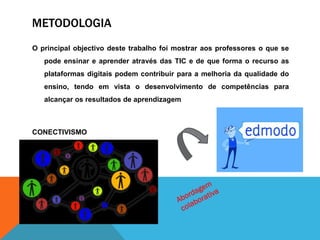 METODOLOGIA
O principal objectivo deste trabalho foi mostrar aos professores o que se
pode ensinar e aprender através das TIC e de que forma o recurso as
plataformas digitais podem contribuir para a melhoria da qualidade do
ensino, tendo em vista o desenvolvimento de competências para
alcançar os resultados de aprendizagem
CONECTIVISMO
 