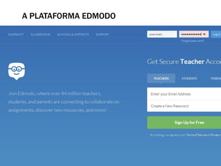 A PLATAFORMA EDMODO
A Edmodo é uma plataforma educativa, baseada na Web 2.0, e tem
como finalidade permitir a comunicação entre professores e
alunos. É um serviço de rede Social baseado no microblog
criado, no nosso caso, especificamente para o uso da formação
de professores que oferecem um espaço privado virtual no qual
se pode compartilhar mensagens, arquivos e links, ferramentas
sociais (blogues, fotografias, vídeos, etc), um calendário de
aulas e sugerir tarefas e actividades de aprendizagem e
actividades administrativas.
www. Edmodo.com
 