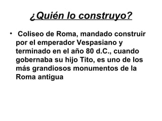 ¿Quién lo construyo?
• Coliseo de Roma, mandado construir
por el emperador Vespasiano y
terminado en el año 80 d.C., cuando
gobernaba su hijo Tito, es uno de los
más grandiosos monumentos de la
Roma antigua