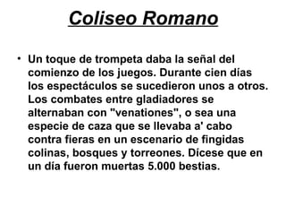 Coliseo Romano
• Un toque de trompeta daba la señal del
comienzo de los juegos. Durante cien días
los espectáculos se sucedieron unos a otros.
Los combates entre gladiadores se
alternaban con "venationes", o sea una
especie de caza que se llevaba a' cabo
contra fieras en un escenario de fingidas
colinas, bosques y torreones. Dícese que en
un día fueron muertas 5.000 bestias.