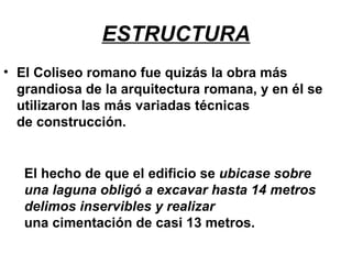 ESTRUCTURA
• El Coliseo romano fue quizás la obra más
grandiosa de la arquitectura romana, y en él se
utilizaron las más variadas técnicas
de construcción.
El hecho de que el edificio se ubicase sobre
una laguna obligó a excavar hasta 14 metros
delimos inservibles y realizar
una cimentación de casi 13 metros.