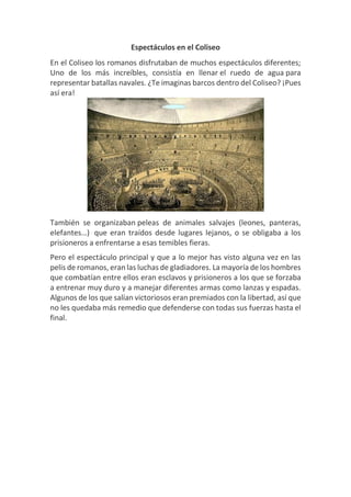 Espectáculos en el Coliseo
En el Coliseo los romanos disfrutaban de muchos espectáculos diferentes;
Uno de los más increíbles, consistía en llenar el ruedo de agua para
representar batallas navales. ¿Te imaginas barcos dentro del Coliseo? ¡Pues
así era!
También se organizaban peleas de animales salvajes (leones, panteras,
elefantes…) que eran traídos desde lugares lejanos, o se obligaba a los
prisioneros a enfrentarse a esas temibles fieras.
Pero el espectáculo principal y que a lo mejor has visto alguna vez en las
pelis de romanos, eran las luchas de gladiadores. La mayoría de los hombres
que combatían entre ellos eran esclavos y prisioneros a los que se forzaba
a entrenar muy duro y a manejar diferentes armas como lanzas y espadas.
Algunos de los que salían victoriosos eran premiados con la libertad, así que
no les quedaba más remedio que defenderse con todas sus fuerzas hasta el
final.
 