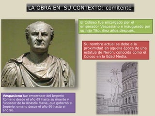 LA OBRA EN SU CONTEXTO: comitente
El Coliseo fue encargado por el
emperador Vespasiano e inaugurado por
su hijo Tito, diez años después.
Su nombre actual se debe a la
proximidad en aquella época de una
estatua de Nerón, conocida como el
Coloso en la Edad Media.
Vespasiano fue emperador del Imperio
Romano desde el año 69 hasta su muerte y
fundador de la dinastía Flavia, que gobernó el
Imperio romano desde el año 69 hasta el
año 96.
 