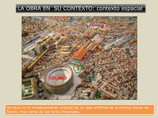 LA OBRA EN SU CONTEXTO: contexto espacial
COLISEO
CAPITOLIO
Termas
de
Tito
Templo
de los
césares
Se sitúa en el emplazamiento original de un lago artificial de la Domus Aurea de
Nerón, muy cerca de los foros imperiales.
 