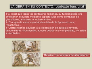 LA OBRA EN SU CONTEXTO: contexto funcional
 Al igual que todos los anfiteatros romanos, su funcionalidad era
entretener al pueblo mediante espectáculos como combates de
gladiadores, animales, o incluso ambos.
 El origen de estos espectáculos data de la época etrusca,
republicana…
 Ciertas teorías apuntan a la celebración de batallas navales,
denominadas naumáquias, aunque debido a la complejidad, no están
sustentadas.
 