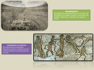 NAUMAQUIAS
Espectáculos extraordinarios, en los que se
simulaban combates navales (recreación de
batallas históricas), llenando de agua la
arena.
CONDENADOS A LAS BESTIAS
Eran ejecuciones de condenados.
Espectáculos de gran crueldad en los que
hombres indefensos eran devorados por
animales.
 