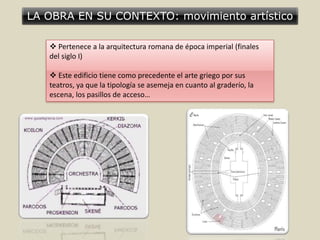 LA OBRA EN SU CONTEXTO: movimiento artístico
 Pertenece a la arquitectura romana de época imperial (finales
del siglo I)
 Este edificio tiene como precedente el arte griego por sus
teatros, ya que la tipología se asemeja en cuanto al graderío, la
escena, los pasillos de acceso…
 