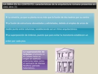 LA OBRA EN SU CONTEXTO: características de la arquitectura romana presentes en
esta obra (I)
 La simetría, ya que su planta no es más que la fusión de dos teatros por su centro
La fusión de estructuras abovedadas y adinteladas, debido al empleo de arcos de
medio punto entre columnas, estableciendo así un ritmo arquitectónico.
La superposición de órdenes, puesto que para evitar la monotonía establecen un
orden por cada piso.
La superposición de
órdenes empleada en
el Coliseo tiene su
origen en edificios
anteriores tales como:
el santuario de Atenea
Nicéfora (periodo
helenístico).
 