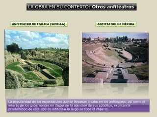 LA OBRA EN SU CONTEXTO: Otros anfiteatros
ANFITEATRO DE ITALICA (SEVILLA) ANFITEATRO DE MÉRIDA
La popularidad de los espectáculos que se llevaban a cabo en los anfiteatros, así como el
interés de los gobernantes en dispersar la atención de sus súbditos, explican la
proliferación de este tipo de edificio a lo largo de todo el imperio.
 