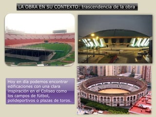 LA OBRA EN SU CONTEXTO: trascendencia de la obra
Hoy en día podemos encontrar
edificaciones con una clara
inspiración en el Coliseo como
los campos de fútbol,
polideportivos o plazas de toros.
 